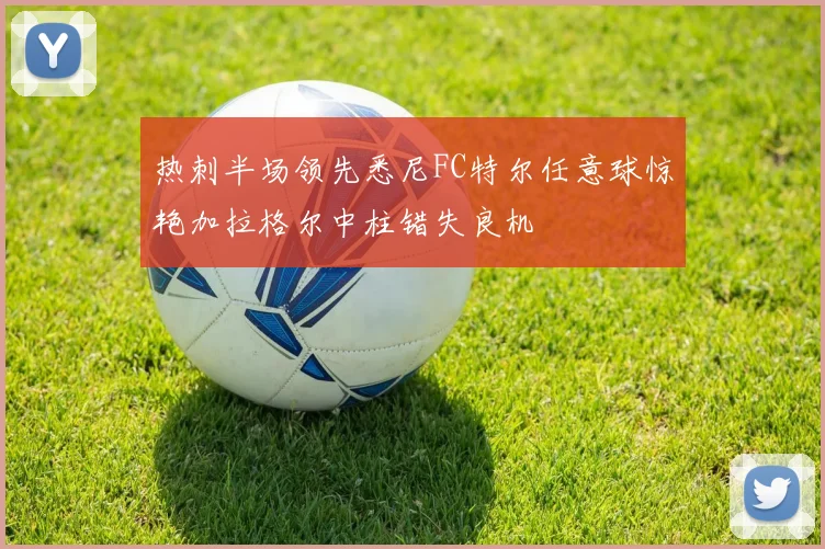 热刺半场领先悉尼FC特尔任意球惊艳加拉格尔中柱错失良机